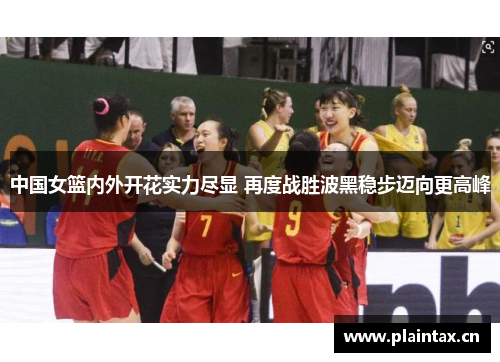 中国女篮内外开花实力尽显 再度战胜波黑稳步迈向更高峰